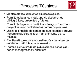 Procesos Técnicos
• Contempla los conceptos bibliotecológicos.
• Permite trabajar con todo tipo de documentos
bibliográficos, presentes y futuros.
• Permite trabajar con múltiples catálogos. Ideal para
proyectos tanto centralizados como cooperativos.
• Utiliza el principio de control de autoridades y provee
herramientas para el fácil mantenimiento de las
mismas.
• Facilita el ingreso y la normalización con tablas de
validación definibles por el usuario.
• Ingreso estructurado de publicaciones periódicas,
series monográficas y analíticas.

 