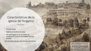 Características de la
iglesia de Pergamo
• Buenas obras
• Retiene el nombre de Jesús
• No han negado la fe en medio de
persecución (muerte de Antipas toro de
bronze).
Aun morando donde esta el trono de Satanás
 