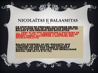 NICOLAÍTAS E BALAAMITAS
OS CRISTÃOS DE PÉRGAMO ACOLHERAM EM SEU
MEIO ALGUNS QUE SE APEGAM AOS ENSINOS DE
BALAÃO E AOS ENSINOS DOS NICOLAÍTAS
(... TENS AÍ OS QUE SUSTENTAM A DOUTRINA DE
BALAÃO... (V14) ... TAMBÉM TU TENS OS QUE DA
MESMA FORMA SUSTENTAM A DOUTRINA DOS
NICOLAÍTAS.(V15)
BALAÃO SUGERIRA AO REI MIDIANITA QUE
TENTASSE OS ISRAELITAS, LEVANDO-OS A
COMETER PECADO POR COMER ALIMENTO
SACRIFICADO AOS ÍDOLOS E POR IMORALIDADE
SEXUAL (NM 25.1-9 E 31.16).
10
 