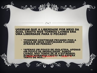 UGERIAM QUE A LIBERDADE POR MEIO DA
QUAL CRISTO NOS TORNOU LIVRES ERA
UMA LIBERDADE PARA O PECADO!
• “PODEMOS CONTINUAR PECANDO POIS A
GRAÇA DE DEUS CONTINUARÁ FLUINDO
ATRAVÉS DO PERDÃO.”
• “APENAS UM POUCO DE IDOLATRIA, APENAS
UM POUCO DE IMORALIDADE. SOMOS
LIVRES, NÃO TEMOS DE IR A EXTREMOS.
SOMOS HUMANOS! CRISTO NÃO ESPERA
TANTO DE NÓS...”
11
Gálatas 5.1; Romanos 6.1; Judas 1.4
 
