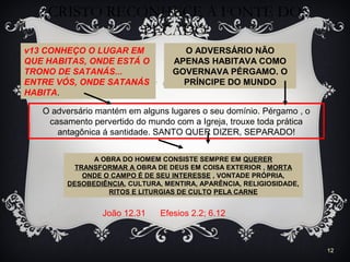 CRISTO RECONHECE A FONTE DO
PECADO
12
v13 CONHEÇO O LUGAR EM
QUE HABITAS, ONDE ESTÁ O
TRONO DE SATANÁS...
ENTRE VÓS, ONDE SATANÁS
HABITA.
O ADVERSÁRIO NÃO
APENAS HABITAVA COMO
GOVERNAVA PÉRGAMO. O
PRÍNCIPE DO MUNDO
A OBRA DO HOMEM CONSISTE SEMPRE EM QUERER
TRANSFORMAR A OBRA DE DEUS EM COISA EXTERIOR , MORTA
ONDE O CAMPO É DE SEU INTERESSE , VONTADE PRÓPRIA,
DESOBEDIÊNCIA, CULTURA, MENTIRA, APARÊNCIA, RELIGIOSIDADE,
RITOS E LITURGIAS DE CULTO PELA CARNE
O adversário mantém em alguns lugares o seu domínio. Pérgamo , o
casamento pervertido do mundo com a Igreja, trouxe toda prática
antagônica á santidade. SANTO QUER DIZER, SEPARADO!
João 12.31 Efesios 2.2; 6.12
 