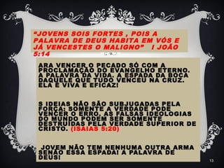 ARA VENCER O PECADO SÓ COM A
PROCLAMAÇÃO DO EVANGELHO ETERNO.
A PALAVRA DA VIDA. A ESPADA DA BOCA
DAQUELE QUE TUDO VENCEU NA CRUZ.
ELA É VIVA E EFICAZ!
S IDEIAS NÃO SÃO SUBJUGADAS PELA
FORÇA: SOMENTE A VERDADE PODE
VENCER O ERRO. AS FALSAS IDEOLOGIAS
DO MUNDO PODEM SER SOMENTE
DESTRUÍDAS PELA VERDADE SUPERIOR DE
CRISTO. (ISAIAS 5:20)
JOVEM NÃO TEM NENHUMA OUTRA ARMA
SENÃO ESSA ESPADA! A PALAVRA DE
DEUS! 13
“JOVENS SOIS FORTES , POIS A
PALAVRA DE DEUS HABITA EM VÓS E
JÁ VENCESTES O MALIGNO” I JOÃO
5:14
 