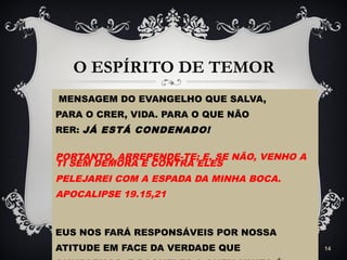 O ESPÍRITO DE TEMOR
MENSAGEM DO EVANGELHO QUE SALVA,
PARA O CRER, VIDA. PARA O QUE NÃO
RER: JÁ ESTÁ CONDENADO!
PORTANTO, ARREPENDE-TE; E, SE NÃO, VENHO A
TI SEM DEMORA E CONTRA ELES
PELEJAREI COM A ESPADA DA MINHA BOCA.
APOCALIPSE 19.15,21
EUS NOS FARÁ RESPONSÁVEIS POR NOSSA
ATITUDE EM FACE DA VERDADE QUE 14
 