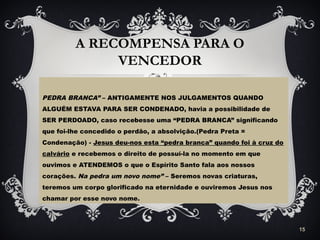 A RECOMPENSA PARA O
VENCEDOR
PEDRA BRANCA” – ANTIGAMENTE NOS JULGAMENTOS QUANDO
ALGUÉM ESTAVA PARA SER CONDENADO, havia a possibilidade de
SER PERDOADO, caso recebesse uma “PEDRA BRANCA” significando
que foi-lhe concedido o perdão, a absolvição.(Pedra Preta =
Condenação) - Jesus deu-nos esta “pedra branca” quando foi à cruz do
calvário e recebemos o direito de possuí-la no momento em que
ouvimos e ATENDEMOS o que o Espírito Santo fala aos nossos
corações. Na pedra um novo nome” – Seremos novas criaturas,
teremos um corpo glorificado na eternidade e ouviremos Jesus nos
chamar por esse novo nome.
15
 
