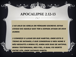 APOCALIPSE 2.12-13
2 AO ANJO DA IGREJA EM PÉRGAMO ESCREVE: ESTAS
COISAS DIZ AQUELE QUE TEM A ESPADA AFIADA DE DOIS
GUMES:
3 CONHEÇO O LUGAR EM QUE HABITAS, ONDE ESTÁ O
TRONO DE SATANÁS, E QUE CONSERVAS O MEU NOME E
NÃO NEGASTE A MINHA FÉ, AINDA NOS DIAS DE ANTIPAS,
MINHA TESTEMUNHA, MEU FIEL, O QUAL FOI MORTO
ENTRE VÓS, ONDE SATANÁS HABITA.
2
 