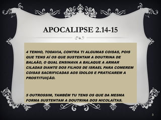 APOCALIPSE 2.14-15
4 TENHO, TODAVIA, CONTRA TI ALGUMAS COISAS, POIS
QUE TENS AÍ OS QUE SUSTENTAM A DOUTRINA DE
BALAÃO, O QUAL ENSINAVA A BALAQUE A ARMAR
CILADAS DIANTE DOS FILHOS DE ISRAEL PARA COMEREM
COISAS SACRIFICADAS AOS ÍDOLOS E PRATICAREM A
PROSTITUIÇÃO.
5 OUTROSSIM, TAMBÉM TU TENS OS QUE DA MESMA
FORMA SUSTENTAM A DOUTRINA DOS NICOLAÍTAS.
3
 