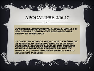 APOCALIPSE 2.16-17
6 PORTANTO, ARREPENDE-TE; E, SE NÃO, VENHO A TI
SEM DEMORA E CONTRA ELES PELEJAREI COM A
ESPADA DA MINHA BOCA.
17 QUEM TEM OUVIDOS, OUÇA O QUE O ESPÍRITO DIZ
ÀS IGREJAS: AO VENCEDOR, DAR-LHE-EI DO MANÁ
ESCONDIDO, BEM COMO LHE DAREI UMA PEDRINHA
BRANCA, E SOBRE ESSA PEDRINHA ESCRITO UM
NOME NOVO, O QUAL NINGUÉM CONHECE, EXCETO
AQUELE QUE O RECEBE.
4
 