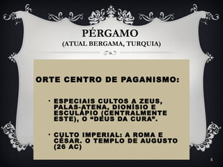 PÉRGAMO
(ATUAL BERGAMA, TURQUIA)
ORTE CENTRO DE PAGANISMO:
• ESPECIAIS CULTOS A ZEUS,
PALAS-ATENA, DIONÍSIO E
ESCULÁPIO (CENTRALMENTE
ESTE), O “DEUS DA CURA”.
• CULTO IMPERIAL: A ROMA E
CÉSAR. O TEMPLO DE AUGUSTO
(26 AC)
5
 