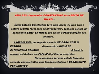 ANO 313- Imperador CONSTANTINO faz o EDITO DE
MILÃO -
Numa batalha Constantino teve uma visão: viu uma cruz e
estava escrito: “com esse sinal vencereis”, com isso ele faz um
documento Edito de Milão: que dá fim a PERSEGUIÇÃO aos
cristãos.
A IGREJA FIEL, perseguida e morta SE CASA COM O
ESTADO dá-se então o INICIO DO
CATOLICISMO ROMANO. O império
romano estabelece um PAPA (Pai) p/ liderar as igrejas
Roma passou a ser uma cidade forte não
somente administrativa mas também religiosa = CASAMENTO
PERVERTIDO
6
 