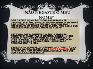 “NÃO NEGASTE O MEU
NOME”
COM O EDITO DE MILÃO, TODOS PASSARAM A SE
CHAMAR CRISTÃOS, MAS O NOME QUE IMPORTA MESMO É
O DE JESUS, E A IGREJA FIEL NÃO O NEGOU, MAS
PROSSEGUIU EM TEMOR DANDO GLÓRIA, POIS SABIA QUE
POR ELE E PARA ELE SÃO TODAS AS COISAS.
ESTEVÃO FOI O PRIMEIRO MÁRTIR (IGREJA
PRIMITIVA) E ANTIPAS O ÚLTIMO, DANDO INÍCIO
ASSIM O PERÍODO DA IGREJA DE PÉRGAMO. A
IGREJA GANHOU UMA FALSA IDENTIDADE, MAS
PARA OS FIEIS A VERDADEIRA IDENTIDADE
PREVALECEU NO CÉU.
A DEFESA DA VERDADE, DO EVANGELHO ETERNO, É UMA
PRÁTICA NA VIDA DAQUELE QUE OUVE E GUARDA. ISSO
IMPLICA QUE NÃO APENAS CREIAMOS NELE, MAS QUE
COM A BOCA CONFESSEMOS.
7
 