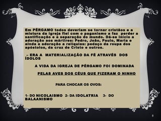 Em PÉRGAMO todos deveriam se tornar cristãos e a
mistura da igreja fiel com o paganismo a faz perder a
santificação e a separação do mundo. Dá-se início a
adoração aos mártires: Pedro, João, Paulo, Maria e
ainda a adoração a relíquias: pedaço da roupa dos
apóstolos, da cruz de Cristo e outros.
– ERA A MATERIALIZAÇÃO DA FÉ ATRAVÉS DOS
ÍDOLOS
A VIDA DA IGREJA DE PÉRGAMO FOI DOMINADA
PELAS AVES DOS CÉUS QUE FIZERAM O NINHO
PARA CHOCAR OS OVOS:
1- DO NICOLAISMO 2- DA IDOLATRIA 3- DO
BALAANISMO
8
 