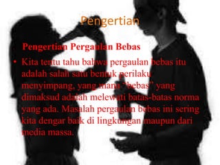 Pengertian
•

Pengertian Pergaulan Bebas

• Kita tentu tahu bahwa pergaulan bebas itu
adalah salah satu bentuk perilaku
menyimpang, yang mana “bebas” yang
dimaksud adalah melewati batas-batas norma
yang ada. Masalah pergaulan bebas ini sering
kita dengar baik di lingkungan maupun dari
media massa.

 