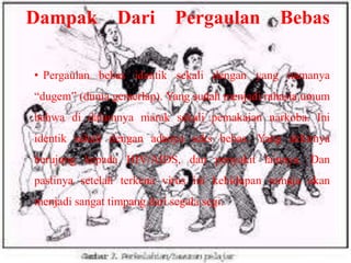 Dampak

Dari

Pergaulan

Bebas

• Pergaulan bebas identik sekali dengan yang namanya

“dugem” (dunia gemerlap). Yang sudah menjadi rahasia umum
bahwa di dalamnya marak sekali pemakaian narkoba. Ini
identik sekali dengan adanya seks bebas. Yang akhirnya
berujung kepada HIV/AIDS, dan penyakit lainnya. Dan
pastinya setelah terkena virus ini kehidupan remaja akan
menjadi sangat timpang dari segala segi.

 