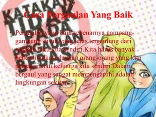 Cara Pergaulan Yang Baik
• Pergaulan yang baik sebenarnya gampanggampang susah.yang jelas tergantung dari
tingkah laku kita sendiri.Kita harus banyak
berkomunikasi dengan orang-orang yang kita
percayai atau keluarga kita sendiri.Dalam
bergaul yang sangat mempengaruhi adalah
lingkungan sekitar.

 