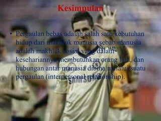 Kesimpulan
• Pergaulan bebas adalah salah satu kebutuhan
hidup dari makhluk manusia sebab manusia
adalah makhluk sosial yang dalam
kesehariannya membutuhkan orang lain, dan
hubungan antar manusia dibina melalui suatu
pergaulan (interpersonal relationship).

 