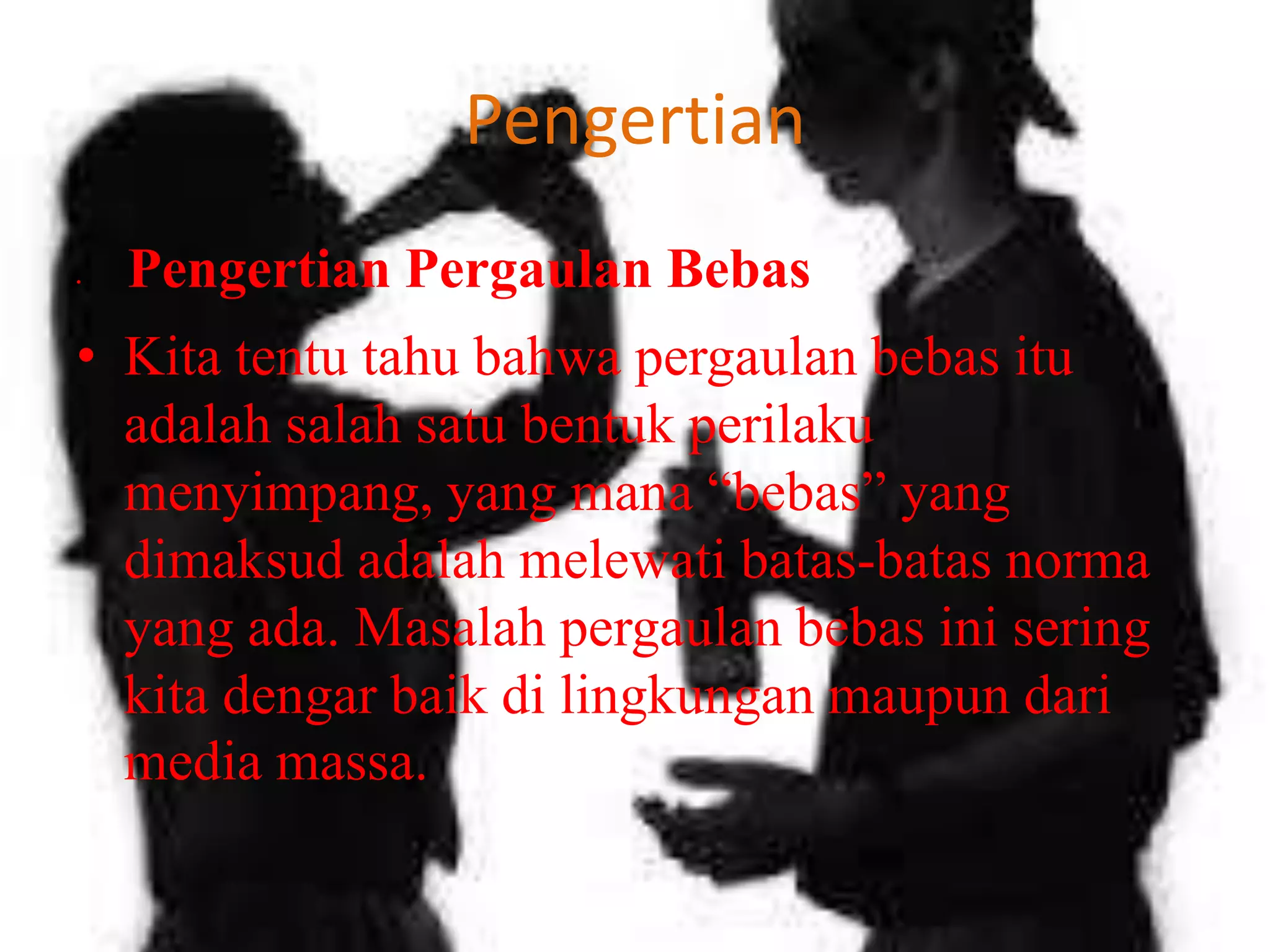 Pengertian
•

Pengertian Pergaulan Bebas

• Kita tentu tahu bahwa pergaulan bebas itu
adalah salah satu bentuk perilaku
menyimpang, yang mana “bebas” yang
dimaksud adalah melewati batas-batas norma
yang ada. Masalah pergaulan bebas ini sering
kita dengar baik di lingkungan maupun dari
media massa.

 