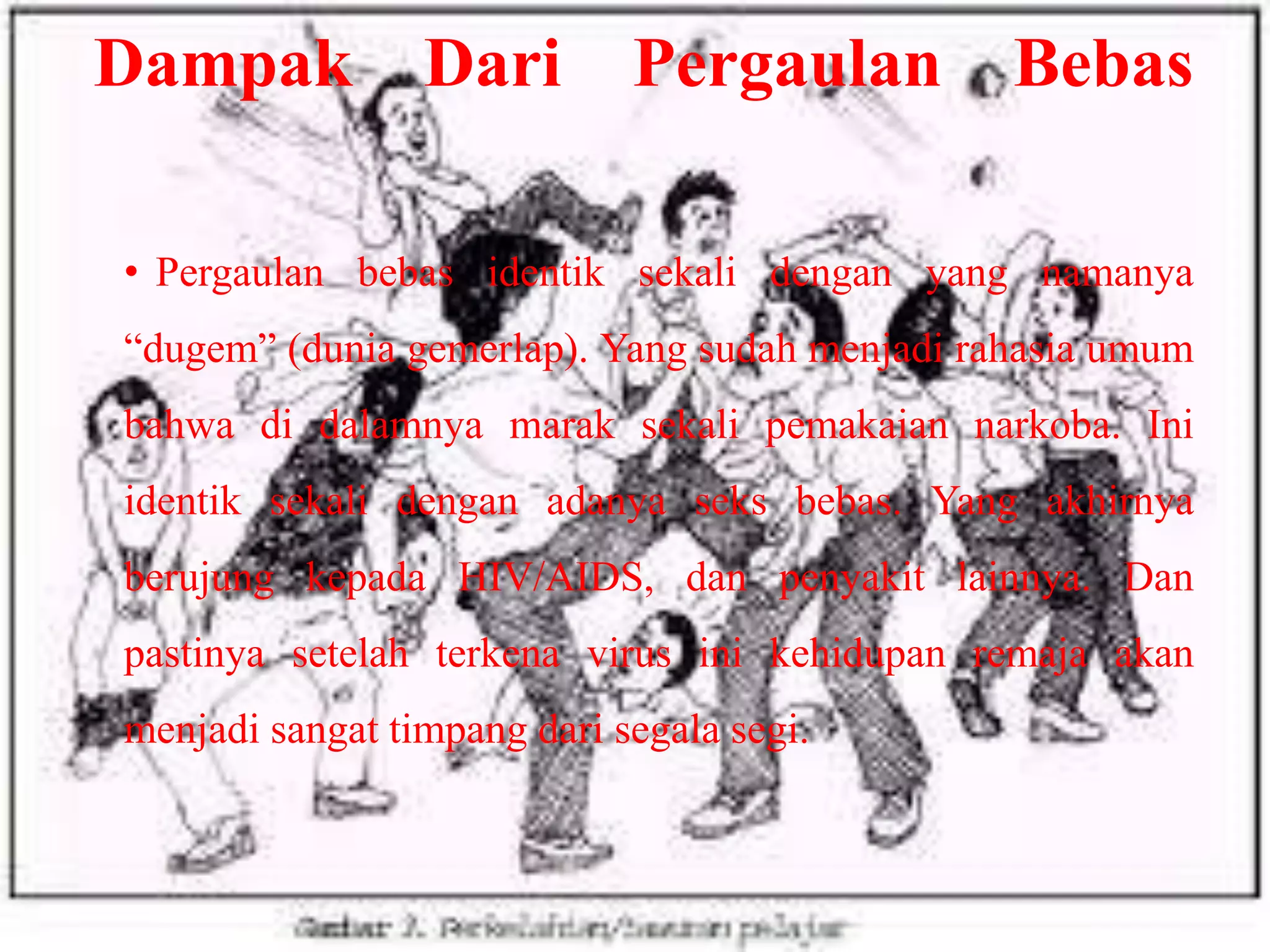 Dampak

Dari

Pergaulan

Bebas

• Pergaulan bebas identik sekali dengan yang namanya

“dugem” (dunia gemerlap). Yang sudah menjadi rahasia umum
bahwa di dalamnya marak sekali pemakaian narkoba. Ini
identik sekali dengan adanya seks bebas. Yang akhirnya
berujung kepada HIV/AIDS, dan penyakit lainnya. Dan
pastinya setelah terkena virus ini kehidupan remaja akan
menjadi sangat timpang dari segala segi.

 