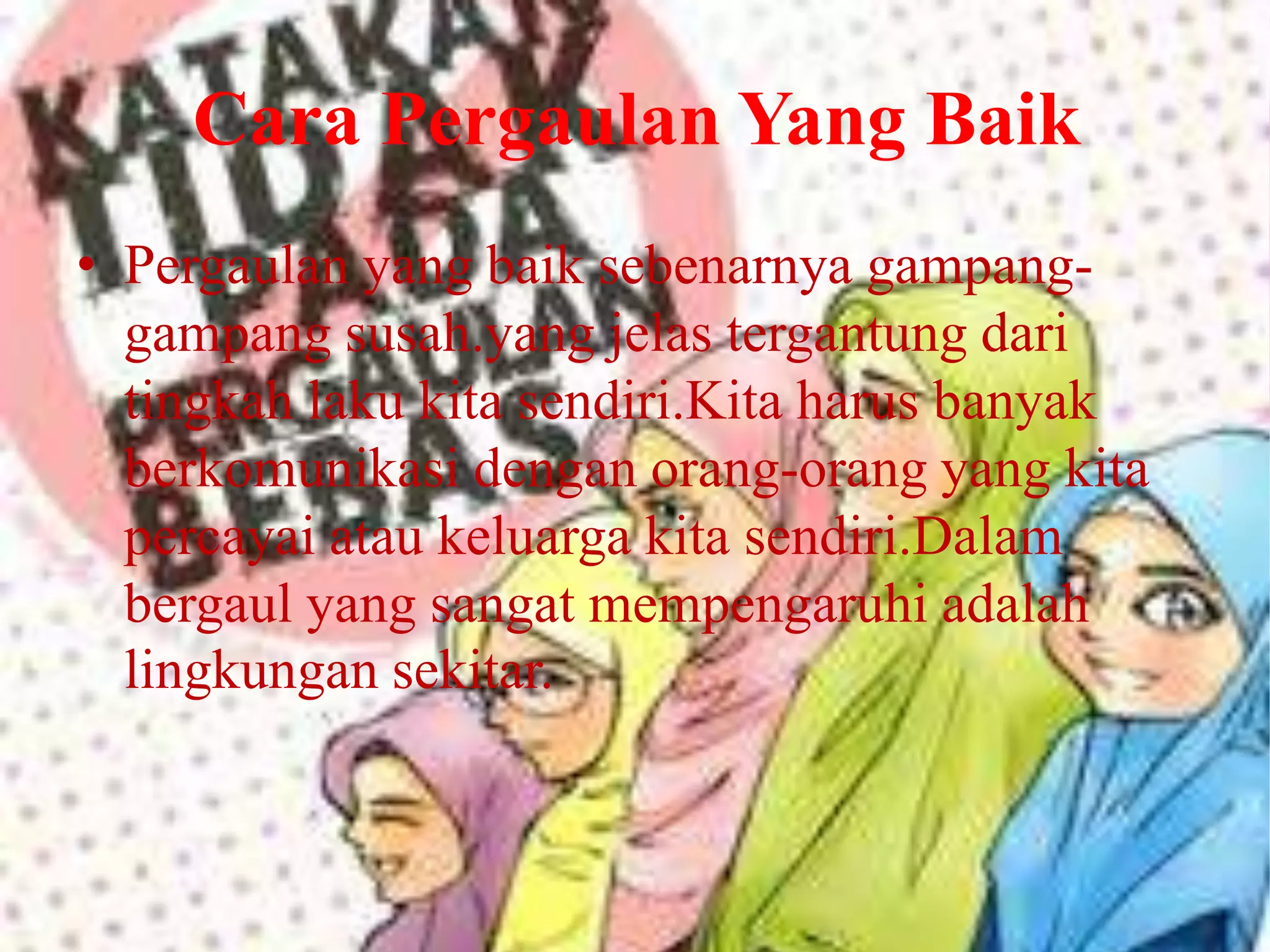 Cara Pergaulan Yang Baik
• Pergaulan yang baik sebenarnya gampanggampang susah.yang jelas tergantung dari
tingkah laku kita sendiri.Kita harus banyak
berkomunikasi dengan orang-orang yang kita
percayai atau keluarga kita sendiri.Dalam
bergaul yang sangat mempengaruhi adalah
lingkungan sekitar.

 