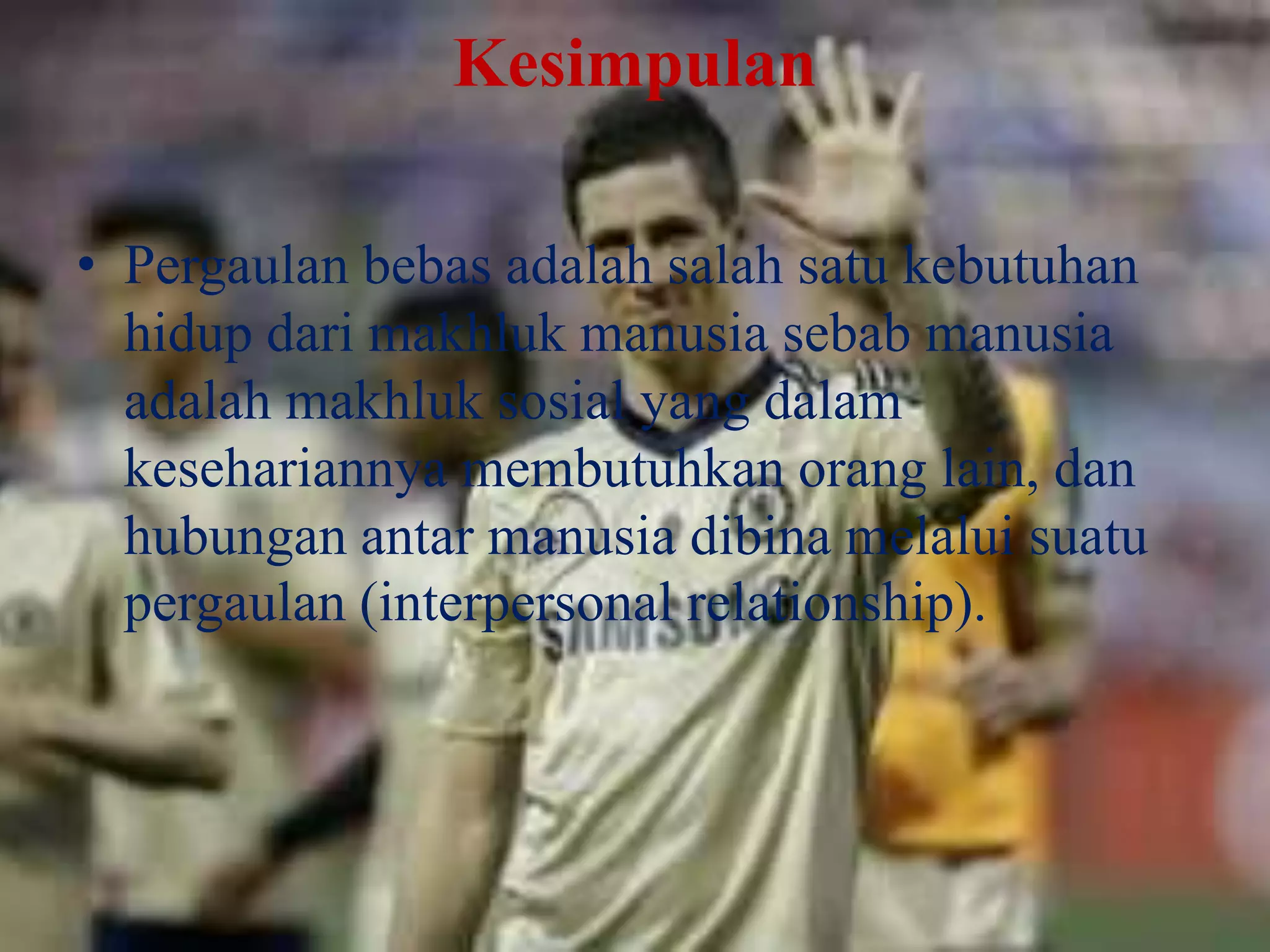 Kesimpulan
• Pergaulan bebas adalah salah satu kebutuhan
hidup dari makhluk manusia sebab manusia
adalah makhluk sosial yang dalam
kesehariannya membutuhkan orang lain, dan
hubungan antar manusia dibina melalui suatu
pergaulan (interpersonal relationship).

 