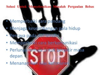 Solusi Untuk Menyelesaikan Masalah Pergaulan Bebas

•
•
•
•
•

Memperbaiki cara pandang
Menjaga keseimbangan pola hidup
Percaya pada diri sendiri
Memperbaiki cara berkomunikasi
Perlunya remaja untuk berpikir masa
depan
• Menanamkan nilai ketimuran

 