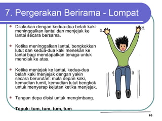 7. Pergerakan Berirama - Lompat
   Dilakukan dengan kedua-dua belah kaki
    meninggalkan lantai dan menjejak ke
    lantai secara bersama.

   Ketika meninggalkan lantai, bengkokkan
    lutut dan kedua-dua kaki menekan ke
    lantai bagi mendapatkan tenaga untuk
    menolak ke atas.

   Ketika menjejak ke lantai, kedua-dua
    belah kaki menjejak dengan yakin
    secara berurutan: mula depan kaki,
    kemudian tumit, kemudian lutut bengkok
    untuk menyerap kejutan ketika menjejak.

   Tangan depa disisi untuk mengimbang.

    Tepuk: tum, tum, tum, tum
                                              10
 