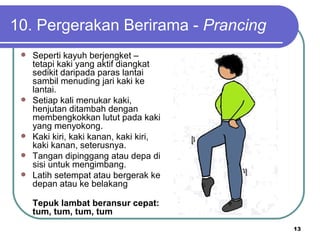 10. Pergerakan Berirama - Prancing
    Seperti kayuh berjengket –
     tetapi kaki yang aktif diangkat
     sedikit daripada paras lantai
     sambil menuding jari kaki ke
     lantai.
    Setiap kali menukar kaki,
     henjutan ditambah dengan
     membengkokkan lutut pada kaki
     yang menyokong.
    Kaki kiri, kaki kanan, kaki kiri,
     kaki kanan, seterusnya.
    Tangan dipinggang atau depa di
     sisi untuk mengimbang.
    Latih setempat atau bergerak ke
     depan atau ke belakang

     Tepuk lambat beransur cepat:
     tum, tum, tum, tum
                                         13
 
