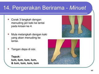 14. Pergerakan Berirama - Minuet
    Corak 3 langkah dengan
     menuding jari kaki ke lantai
     pada kiraan ke 4.

    Mula melangkah dengan kaki
     yang akan menuding ke
     lantai.

    Tangan depa di sisi.

     Tepuk:
     tum, tum, tum, tum,
     & tum, tum, tum, tum

                                    17
 