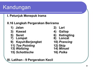 Kandungan
 I. Petunjuk Menepuk Irama

 II.16 Langkah Pergerakan Berirama
     1) Jalan                   2) Lari
     3) Kawad                   4) Gallop
     5) Seret                   6) Ketingting
     7) Lompat                  8) Loncat
     9) KayuhBerjengket         10) Prancing
     11) Toe Pointing           12) Skip
     13) Waltzing               14) Minuet
     15) Schottische            16) Polka

 III. Latihan - 9 Pergerakan Kecil
                                                2
 