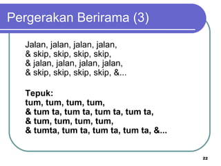Pergerakan Berirama (3)
  Jalan, jalan, jalan, jalan,
  & skip, skip, skip, skip,
  & jalan, jalan, jalan, jalan,
  & skip, skip, skip, skip, &...

  Tepuk:
  tum, tum, tum, tum,
  & tum ta, tum ta, tum ta, tum ta,
  & tum, tum, tum, tum,
  & tumta, tum ta, tum ta, tum ta, &...


                                          22
 