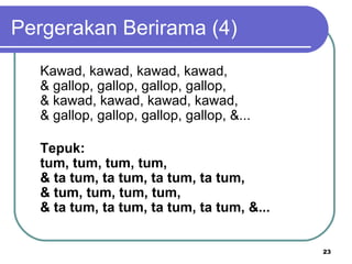 Pergerakan Berirama (4)
  Kawad, kawad, kawad, kawad,
  & gallop, gallop, gallop, gallop,
  & kawad, kawad, kawad, kawad,
  & gallop, gallop, gallop, gallop, &...

  Tepuk:
  tum, tum, tum, tum,
  & ta tum, ta tum, ta tum, ta tum,
  & tum, tum, tum, tum,
  & ta tum, ta tum, ta tum, ta tum, &...


                                           23
 