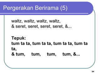 Pergerakan Berirama (5)

  waltz, waltz, waltz, waltz,
  & seret, seret, seret, seret, &...

  Tepuk:
  tum ta ta, tum ta ta, tum ta ta, tum ta
  ta,
  & tum,     tum,     tum,     tum, &...


                                            24
 