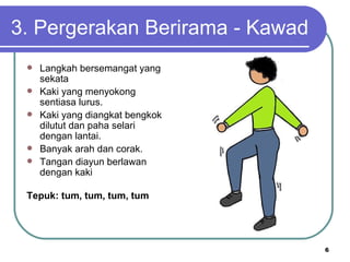 3. Pergerakan Berirama - Kawad
    Langkah bersemangat yang
     sekata
    Kaki yang menyokong
     sentiasa lurus.
    Kaki yang diangkat bengkok
     dilutut dan paha selari
     dengan lantai.
    Banyak arah dan corak.
    Tangan diayun berlawan
     dengan kaki

 Tepuk: tum, tum, tum, tum




                                  6
 