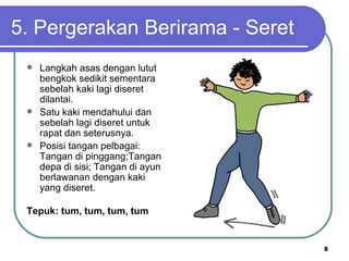 5. Pergerakan Berirama - Seret
  Langkah asas dengan lutut
   bengkok sedikit sementara
   sebelah kaki lagi diseret
   dilantai.
  Satu kaki mendahului dan
   sebelah lagi diseret untuk
   rapat dan seterusnya.
  Posisi tangan pelbagai:
   Tangan di pinggang;Tangan
   depa di sisi; Tangan di ayun
   berlawanan dengan kaki
   yang diseret.

 Tepuk: tum, tum, tum, tum


                                  8
 