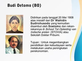 Budi Oetomo (BO)
Didirikan pada tanggal 20 Mei 1908
atas inisiatif dari Dr Wahidin
Sudirohusodo yang kemudian
disambut oleh Soetomo dan rekan-
rekannya di School Tot Opleiding van
Indische arsten (STOVIA) atau
Sekolah Dokter Pribumi.
Tujuan : Untuk megembangkan
pendidikan dan kebudayaan serta
melakukan usaha peningkatan
perekonomian.
 