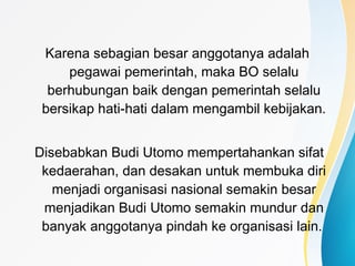 Karena sebagian besar anggotanya adalah
pegawai pemerintah, maka BO selalu
berhubungan baik dengan pemerintah selalu
bersikap hati-hati dalam mengambil kebijakan.
Disebabkan Budi Utomo mempertahankan sifat
kedaerahan, dan desakan untuk membuka diri
menjadi organisasi nasional semakin besar
menjadikan Budi Utomo semakin mundur dan
banyak anggotanya pindah ke organisasi lain.
 