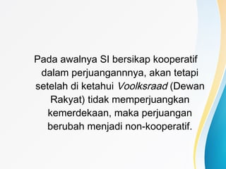 Pada awalnya SI bersikap kooperatif
dalam perjuangannnya, akan tetapi
setelah di ketahui Voolksraad (Dewan
Rakyat) tidak memperjuangkan
kemerdekaan, maka perjuangan
berubah menjadi non-kooperatif.
 