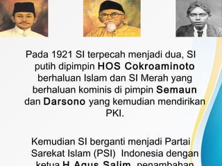 Pada 1921 SI terpecah menjadi dua, SI
putih dipimpin HOS Cokroaminoto
berhaluan Islam dan SI Merah yang
berhaluan kominis di pimpin Semaun
dan Darsono yang kemudian mendirikan
PKI.
Kemudian SI berganti menjadi Partai
Sarekat Islam (PSI) Indonesia dengan
 