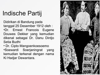 Indische Partij
Didirikan di Bandung pada
tanggal 25 Desember 1912 oleh :
•Dr. Ernest Francois Eugene
Douwes Dekker yang kemudian
dikenal sebagai Dr. Danu Dirdjo
Setia Budhi
• Dr. Cipto Mangoenkoesoemo
•Soewardi Soerjaningrat yang
kemudian terkenal dengan nama
Ki Hadjar Dewantara.
 