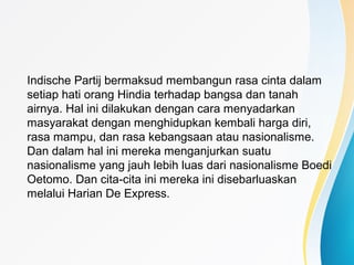Indische Partij bermaksud membangun rasa cinta dalam
setiap hati orang Hindia terhadap bangsa dan tanah
airnya. Hal ini dilakukan dengan cara menyadarkan
masyarakat dengan menghidupkan kembali harga diri,
rasa mampu, dan rasa kebangsaan atau nasionalisme.
Dan dalam hal ini mereka menganjurkan suatu
nasionalisme yang jauh lebih luas dari nasionalisme Boedi
Oetomo. Dan cita-cita ini mereka ini disebarluaskan
melalui Harian De Express.
 