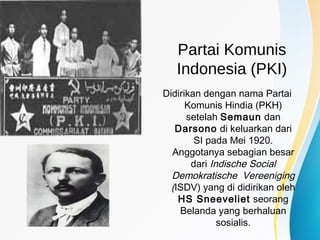 Partai Komunis
Indonesia (PKI)
Didirikan dengan nama Partai
Komunis Hindia (PKH)
setelah Semaun dan
Darsono di keluarkan dari
SI pada Mei 1920.
Anggotanya sebagian besar
dari Indische Social
Demokratische Vereeniging
(ISDV) yang di didirikan oleh
HS Sneeveliet seorang
Belanda yang berhaluan
sosialis.
 