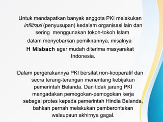 Untuk mendapatkan banyak anggota PKI melakukan
infiltrasi (penyusupan) kedalam organisasi lain dan
sering menggunakan tokoh-tokoh Islam
dalam menyebarkan pemikirannya, misalnya
H Misbach agar mudah diterima masyarakat
Indonesia.
Dalam pergerakannya PKI bersifat non-kooperatif dan
secra terang-terangan menentang kebijakan
pemerintah Belanda. Dan tidak jarang PKI
mengadakan pemogokan-pemogokan kerja
sebagai protes kepada pemerintah Hindia Belanda,
bahkan pernah melakukan pemberontakan
walaupaun akhirnya gagal.
 