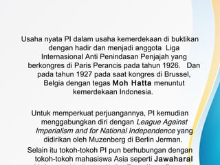 Usaha nyata PI dalam usaha kemerdekaan di buktikan
dengan hadir dan menjadi anggota Liga
Internasional Anti Penindasan Penjajah yang
berkongres di Paris Perancis pada tahun 1926. Dan
pada tahun 1927 pada saat kongres di Brussel,
Belgia dengan tegas Moh Hatta menuntut
kemerdekaan Indonesia.
Untuk memperkuat perjuangannya, PI kemudian
menggabungkan diri dengan League Against
Imperialism and for National Independence yang
didirikan oleh Muzenberg di Berlin Jerman.
Selain itu tokoh-tokoh PI pun berhubungan dengan
tokoh-tokoh mahasiswa Asia seperti Jawaharal
 