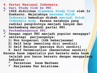 4. Partai Nasional Indonesia.
a. Dari Study Club ke PNI.
 1926 didirikan Algemene Study Club oleh Ir
Soekarno. Majalahnya bernama Suluh
Indonesia kemudian diubah menjadi Suluh
Indonesia muda. Karena wataknya yang
radikal pengikutnya menjadi banyak dan
berkembang menjadi partai PNI.
b. Perkembangannya PNI.
 Dengan cepat PNI menjadi populer menagapa?
 setrategi perjuangnnya:
1) Non kooperasi (tdk bekerjasama)
2) Self help (menolong diri sendiri)
3) Self Reiance (percaya diri sendiri)
4. Self Detemination (menentukan sendiri)
Karena kaum imperialis pun bersatu maka kaum
tejajah pun harus bersatu dengan menggalang
kekuatan :
 Persatuan kaum Marhaen
 Kerjasama Pan Asiatisme.
 
