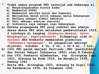  Tidak semua program PNI terwujud ada beberapa al.
a) Menyelenggarakan kursus kader
b) Membentuk PPPKI
c) Membentuk serikat buruh dan koperasi
d) Menjadikan merah putih sebagai warna kebangsaan
e) Banteng sebagai simbul kekuatan
f) Peci sebagai pakaian nasional
g) Indonesia raya sebagai lagu kebangsaan.
a) Karena propaganda PNI yang radikal dan adanya
desas desus PNI akan melakukan pemberontakan 1929,
4 tokohnya di tangkap (Soekarno,Maskun, Gatot
Mangkuprojo, Supriyadinata). Didampingi oleh Mr
Sartono dkk Soekarno membacakan pledoinya
“Indonesia menggugat”. Di pengadilan masing2
dijatuhi hukuman 4 th, 2 th, 1 th 8 bl, 3 bln.
b) 1931 PNI pecah menjadi Partindo ,PNI (pendidikan)
dan Partai Rakyat Indonesia (PRI) oleh M.Tabrani.
c) Des 1931 Soekarno dibebaskan, ttp ditangkap lagi
1933, dibuang ke Ende 1934, ke Bengkulu 1938,
Padang 1942
 Hatta dkk ditangkap 1933, dibuang ke Digul 1935,
ke Bandaneira 1936, ke Sukabumi 1942.
 