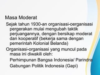 Masa Moderat
Sejak tahun 1930-an organisasi-oerganisasi
pergerakan mulai mengubah taktik
perjuangannya, dengan bersikap moderat
dan kooperatif (bekerja sama dengan
pemerintah Kolonial Belanda)
Organisasi-organisasi yang muncul pada
masa ini diwakili oleh:
Perhimpunan Bangsa Indonesia/ Parindra
Gabungan Politik Indonesia (Gapi)
 