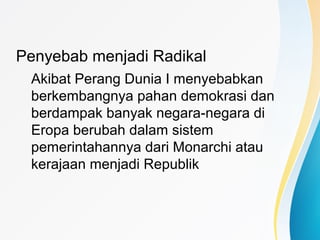 Penyebab menjadi Radikal
Akibat Perang Dunia I menyebabkan
berkembangnya pahan demokrasi dan
berdampak banyak negara-negara di
Eropa berubah dalam sistem
pemerintahannya dari Monarchi atau
kerajaan menjadi Republik
 