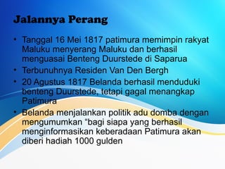 Jalannya Perang
• Tanggal 16 Mei 1817 patimura memimpin rakyat
Maluku menyerang Maluku dan berhasil
menguasai Benteng Duurstede di Saparua
• Terbunuhnya Residen Van Den Bergh
• 20 Agustus 1817 Belanda berhasil menduduki
benteng Duurstede, tetapi gagal menangkap
Patimura
• Belanda menjalankan politik adu domba dengan
mengumumkan “bagi siapa yang berhasil
menginformasikan keberadaan Patimura akan
diberi hadiah 1000 gulden
 