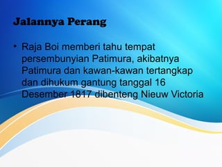 Jalannya Perang
• Raja Boi memberi tahu tempat
persembunyian Patimura, akibatnya
Patimura dan kawan-kawan tertangkap
dan dihukum gantung tanggal 16
Desember 1817 dibenteng Nieuw Victoria
 