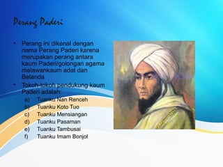 Perang Paderi
• Perang ini dikenal dengan
nama Perang Paderi karena
merupakan perang antara
kaum Paderi/golongan agama
melawankaum adat dan
Belanda
• Tokoh-tokoh pendukung kaum
Paderi adalah:
a) Tuanku Nan Renceh
b) Tuanku Koto Tuo
c) Tuanku Mensiangan
d) Tuanku Pasaman
e) Tuanku Tambusai
f) Tuanku Imam Bonjol
 
