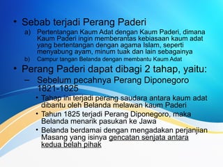 • Sebab terjadi Perang Paderi
a) Pertentangan Kaum Adat dengan Kaum Paderi, dimana
Kaum Paderi ingin memberantas kebiasaan kaum adat
yang bertentangan dengan agama Islam, seperti
menyabung ayam, minum tuak dan lain sebagainya
b) Campur tangan Belanda dengan membantu Kaum Adat
• Perang Paderi dapat dibagi 2 tahap, yaitu:
– Sebelum pecahnya Perang Diponegoro
1821-1825
• Tahap ini terjadi perang saudara antara kaum adat
dibantu oleh Belanda melawan kaum Paderi
• Tahun 1825 terjadi Perang Diponegoro, maka
Belanda menarik pasukan ke Jawa
• Belanda berdamai dengan mengadakan perjanjian
Masang yang isinya gencatan senjata antara
kedua belah pihak
 